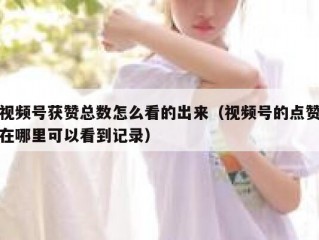 视频号获赞总数怎么看的出来（视频号的点赞在哪里可以看到记录）