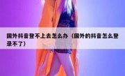 国外抖音登不上去怎么办（国外的抖音怎么登录不了）