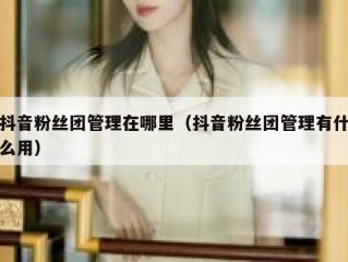 抖音粉丝团管理在哪里（抖音粉丝团管理有什么用）