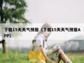 下载15天天气预报（下载15天天气预报APP）