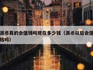 派币真的会值钱吗现在多少钱（派币以后会值钱吗）