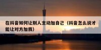 在抖音如何让别人主动加自己（抖音怎么说才能让对方加我）