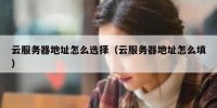 云服务器地址怎么选择（云服务器地址怎么填）