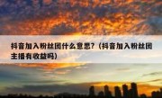 抖音加入粉丝团什么意思?（抖音加入粉丝团主播有收益吗）