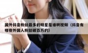 国外抖音粉丝最多的明星是谁啊视频（抖音有哪些外国人粉丝破百万的）