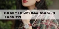 抖音点赞二十四小时下单平台（抖音24小时下单点赞便宜）