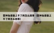 雷神加速器上不了网怎么回事（雷神加速器上不了网怎么回事）