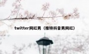 twitter网红男（推特抖音男网红）