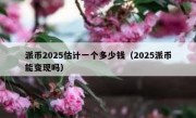 派币2025估计一个多少钱（2025派币能变现吗）