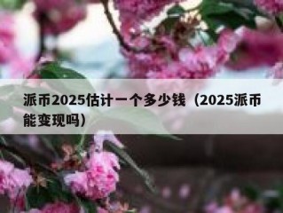 派币2025估计一个多少钱（2025派币能变现吗）