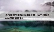 天气预报气象报2024年下载（天气预报2024下载旧版本）