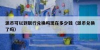 派币可以到银行兑换吗现在多少钱（派币兑换了吗）