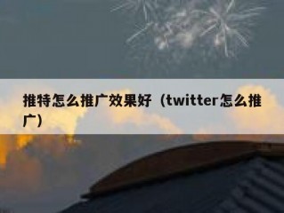 推特怎么推广效果好（twitter怎么推广）