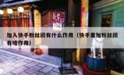 加入快手粉丝团有什么作用（快手里加粉丝团有啥作用）