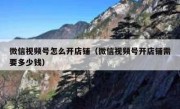微信视频号怎么开店铺（微信视频号开店铺需要多少钱）