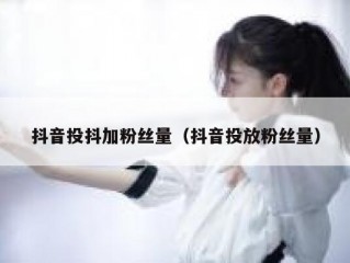 抖音投抖加粉丝量(抖音投放粉丝量)