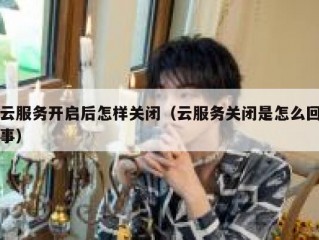 云服务开启后怎样关闭（云服务关闭是怎么回事）