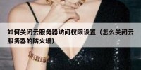 如何关闭云服务器访问权限设置（怎么关闭云服务器的防火墙）
