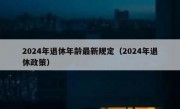 2024年退休年龄最新规定（2024年退休政策）