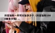 抖音加粉一天可以加多少个（抖音加粉1000要多少钱）