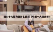 国内十大服务器排名最新（中国十大服务器）