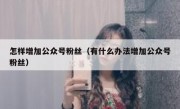 怎样增加公众号粉丝（有什么办法增加公众号粉丝）