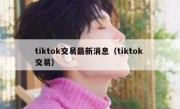 tiktok交易最新消息（tiktok 交易）