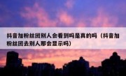 抖音加粉丝团别人会看到吗是真的吗（抖音加粉丝团去别人那会显示吗）