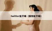 twitter能干嘛（推特能干嘛）