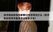 快手粉丝团每月都要60快币吗为什么（快手粉丝团每天最多可以加多少分）