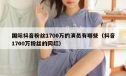 国际抖音粉丝1700万的演员有哪些（抖音1700万粉丝的网红）
