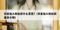 抖音加入粉丝团什么意思?（抖音加入粉丝团是多少钱）
