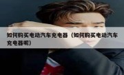 如何购买电动汽车充电器（如何购买电动汽车充电器呢）