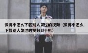 微博中怎么下载别人发过的视频（微博中怎么下载别人发过的视频到手机）