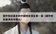 国外粉丝最多的中国明星排名第一是（国外粉丝最多的中国人）