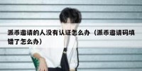派币邀请的人没有认证怎么办（派币邀请码填错了怎么办）