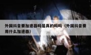 外国抖音要加速器吗是真的吗吗（外国抖音要用什么加速器）