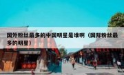 国外粉丝最多的中国明星是谁啊（国际粉丝最多的明星）