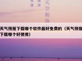 天气预报下载哪个软件最好免费的（天气预报下载哪个好使用）