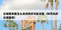 云端服务器怎么关闭同步功能设置（如何关闭云端服务）