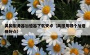 美国服务器加速器下载安卓（美服用哪个加速器好点）