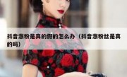 抖音涨粉是真的假的怎么办（抖音涨粉丝是真的吗）