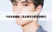 今日头条最新（怎么联系记者采访曝光）