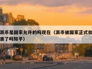 派币是国家允许的吗现在（派币被国家正式批准了吗知乎）