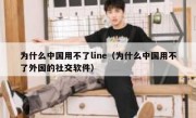 为什么中国用不了line（为什么中国用不了外国的社交软件）
