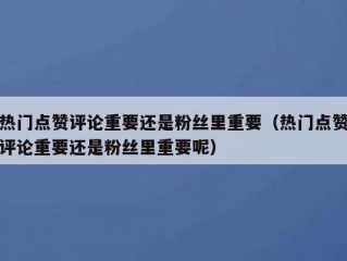 热门点赞评论重要还是粉丝里重要（热门点赞评论重要还是粉丝里重要呢）