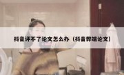 抖音评不了论文怎么办（抖音弊端论文）