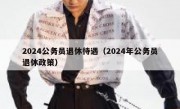 2024公务员退休待遇（2024年公务员退休政策）