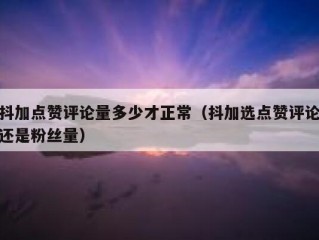 抖加点赞评论量多少才正常（抖加选点赞评论还是粉丝量）