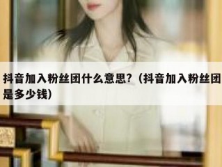 抖音加入粉丝团什么意思?（抖音加入粉丝团是多少钱）